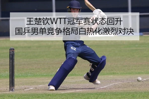 王楚钦WTT冠军赛状态回升 国乒男单竞争格局白热化激烈对决